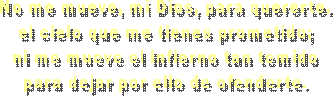 No me mueve, mi Dios, para quererte.
el cielo que me tienes prometido;
ni me mueve el infierno tan temido
para dejar por ello de ofenderte.